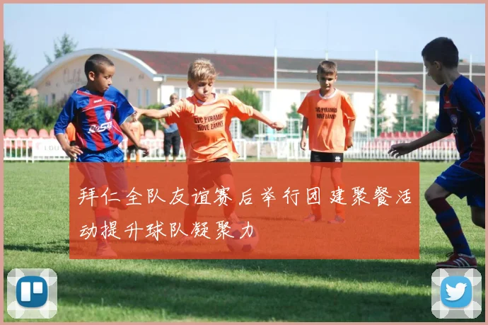 拜仁全队友谊赛后举行团建聚餐活动提升球队凝聚力