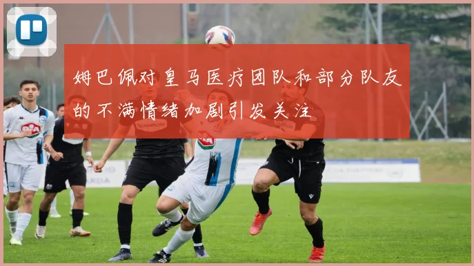 姆巴佩对皇马医疗团队和部分队友的不满情绪加剧引发关注