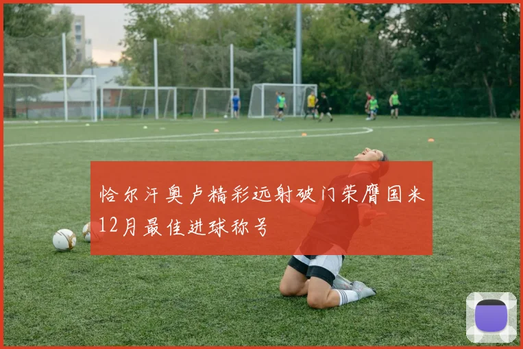 恰尔汗奥卢精彩远射破门荣膺国米12月最佳进球称号