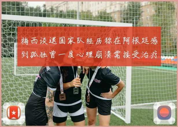 梅西谈退国家队经历称在阿根廷感到孤独曾一度心理崩溃需接受治疗