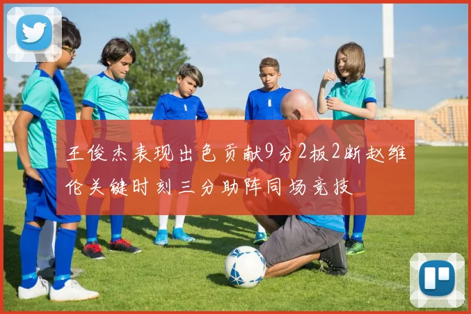 王俊杰表现出色贡献9分2板2断赵维伦关键时刻三分助阵同场竞技