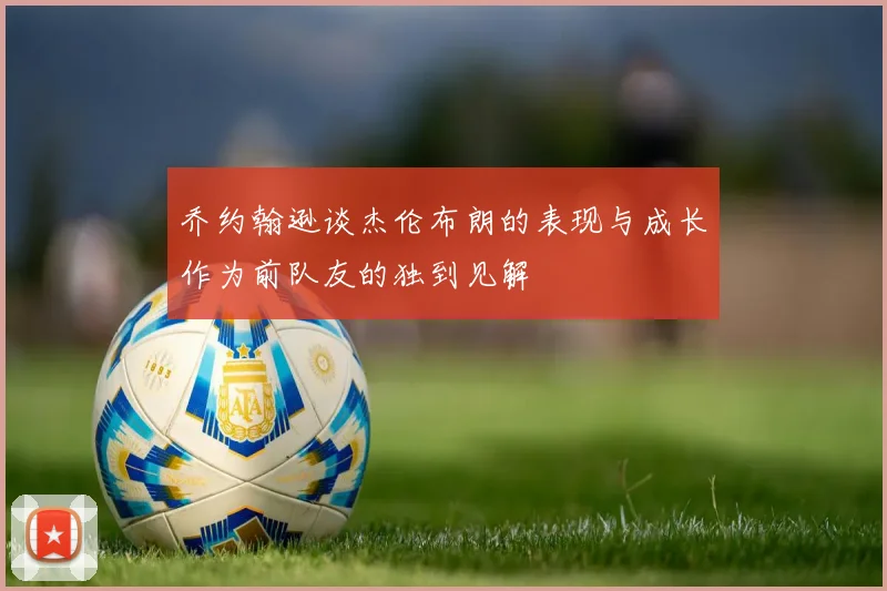 乔约翰逊谈杰伦布朗的表现与成长作为前队友的独到见解