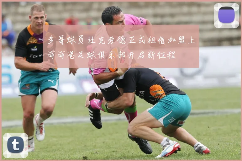 多哥球员让克劳德正式租借加盟上海海港足球俱乐部开启新征程
