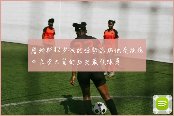 詹姆斯42岁依然强势离场他是绝境中击溃火箭的历史最佳球员