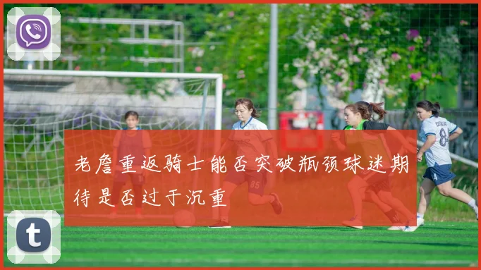 老詹重返骑士能否突破瓶颈球迷期待是否过于沉重