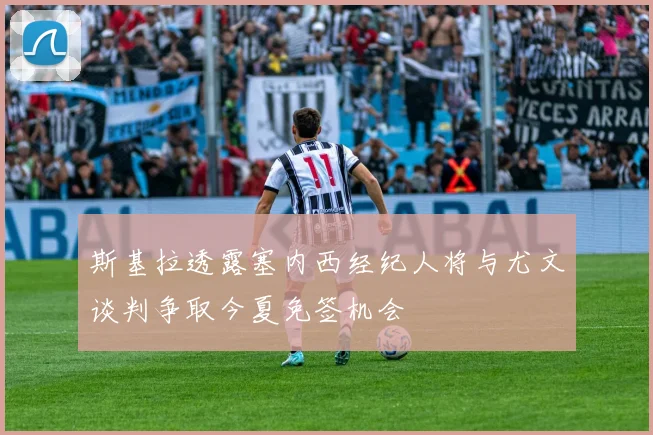 斯基拉透露塞内西经纪人将与尤文谈判争取今夏免签机会