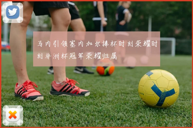 马内引领塞内加尔捧杯时刻荣耀时刻非洲杯冠军荣耀归属