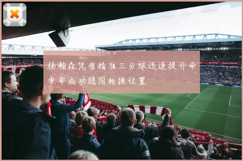 杨瀚森凭借精准三分球迅速提升命中率成功稳固轮换位置