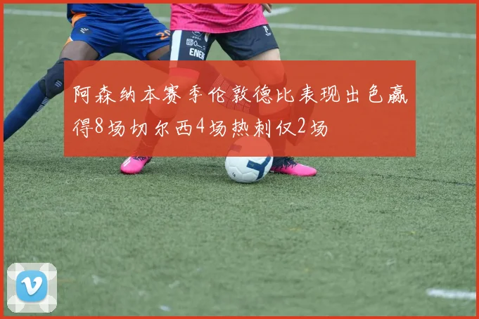 阿森纳本赛季伦敦德比表现出色赢得8场切尔西4场热刺仅2场