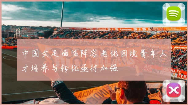 中国女足面临阵容老化困境青年人才培养与转化亟待加强