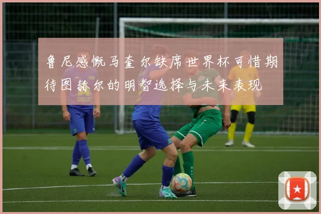 鲁尼感慨马奎尔缺席世界杯可惜期待图赫尔的明智选择与未来表现